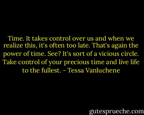 Time. It takes control over us and when we realize this, it's often too late. That's again the power of time. See? It's sort of a vicious circle. Take control of your precious time and live life to the fullest. - Tessa Vanluchene