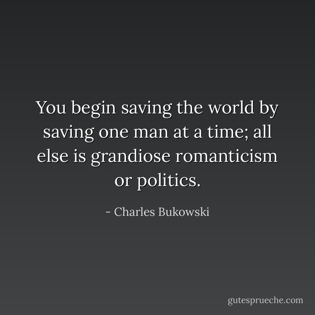 You begin saving the world by saving one man at a time; all else is grandiose romanticism or politics. - Charles Bukowski