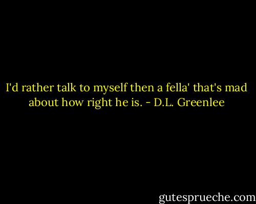 I'd rather talk to myself then a fella' that's mad about how right he is. - D.L. Greenlee