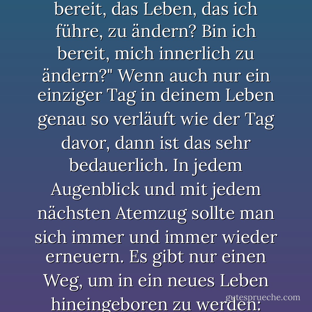 Es ist nie zu spät dafür, sich selbst zu fragen: "Bin ich dazu bereit, das Leben, das ich führe, zu ändern? Bin ich bereit, mich innerlich zu ändern?" Wenn auch nur ein einziger Tag in deinem Leben genau so verläuft wie der Tag davor, dann ist das sehr bedauerlich. In jedem Augenblick und mit jedem nächsten Atemzug sollte man sich immer und immer wieder erneuern. Es gibt nur einen Weg, um in ein neues Leben hineingeboren zu werden: indem man vor dem Tod stirbt. - Elif Shafak