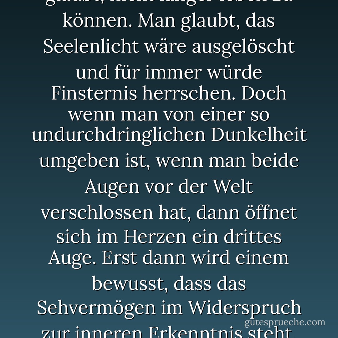 Bei den meisten Menschen verwandelt sich der Schmerz mit der Zeit in Trauer, aus der Trauer entsteht Ruhe, und die Ruhe geht über in Einsamkeit, in eine Einsamkeit so unermesslich und bodenlos wie die dunklen Ozeane. <br />Man glaubt, nicht länger leben zu können. Man glaubt, das Seelenlicht wäre ausgelöscht und für immer würde Finsternis herrschen. Doch wenn man von einer so undurchdringlichen Dunkelheit umgeben ist, wenn man beide Augen vor der Welt verschlossen hat, dann öffnet sich im Herzen ein drittes Auge. Erst dann wird einem bewusst, dass das Sehvermögen im Widerspruch zur inneren Erkenntnis steht. Kein Auge sieht so klar und scharf wie das Auge der Liebe. Der Trauer folgt eine andere Zeit, ein anderes Tall, ein anderes Ich. Dann sieht man den unauffindbaren Geliebten auf einmal überall. - Elif Shafak