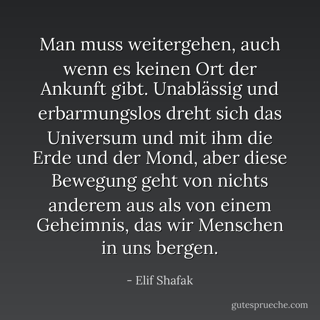 Man muss weitergehen, auch wenn es keinen Ort der Ankunft gibt. Unablässig und erbarmungslos dreht sich das Universum und mit ihm die Erde und der Mond, aber diese Bewegung geht von nichts anderem aus als von einem Geheimnis, das wir Menschen in uns bergen. - Elif Shafak