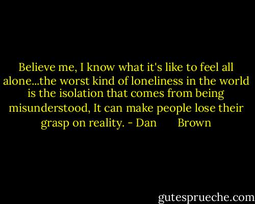 Believe me, I know what it's like to feel all alone...the worst kind of loneliness in the world is the isolation that comes from being misunderstood, It can make people lose their grasp on reality. - Dan       Brown