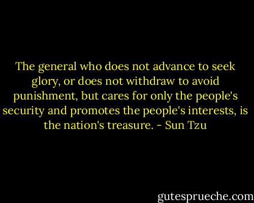 The general who does not advance to seek glory, or does not withdraw to avoid punishment, but cares for only the people's security and promotes the people's interests, is the nation's treasure. - Sun Tzu