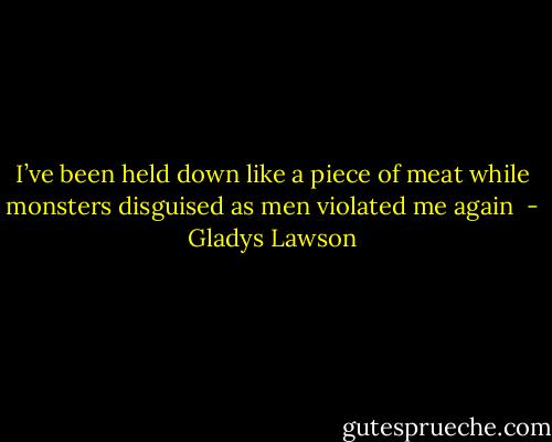 I’ve been held down like a piece of meat while monsters disguised as men violated me again  - Gladys Lawson