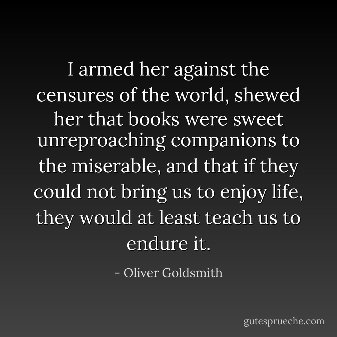 I armed her against the censures of the world, shewed her that books were sweet unreproaching companions to the miserable, and that if they could not bring us to enjoy life, they would at least teach us to endure it. - Oliver Goldsmith