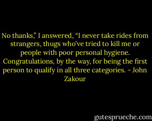 No thanks,” I answered, “I never take rides from strangers, thugs who've tried to kill me or people with poor personal hygiene. Congratulations, by the way, for being the first person to qualify in all three categories. - John Zakour