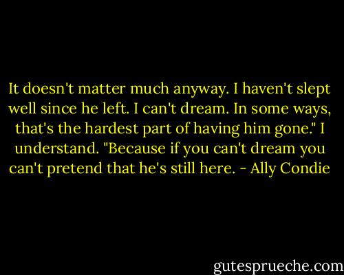 It doesn't matter much anyway. I haven't slept well since he left. I can't dream. In some ways, that's the hardest part of having him gone."<br />I understand. "Because if you can't dream you can't pretend that he's still here. - Ally Condie