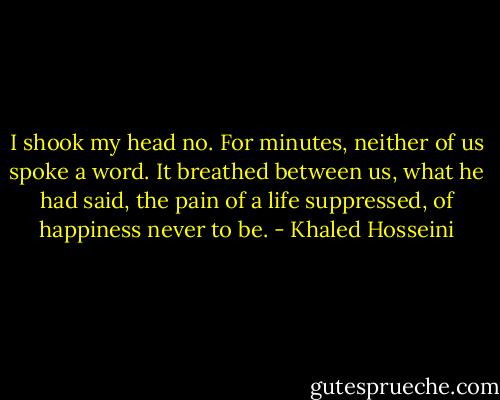 I shook my head no. For minutes, neither of us spoke a word. It breathed between us, what he had said, the pain of a life suppressed, of happiness never to be. - Khaled Hosseini