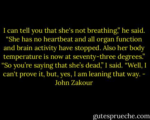I can tell you that she's not breathing,” he said. “She has no heartbeat and all organ function and brain activity have stopped. Also her body temperature is now at seventy-three degrees.”<br />“So you’re saying that she’s dead,” I said.<br />“Well, I can't prove it, but, yes, I am leaning that way. - John Zakour