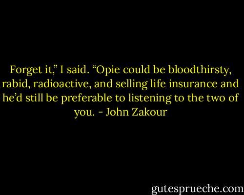 Forget it,” I said. “Opie could be bloodthirsty, rabid, radioactive, and selling life insurance and he’d still be preferable to listening to the two of you. - John Zakour