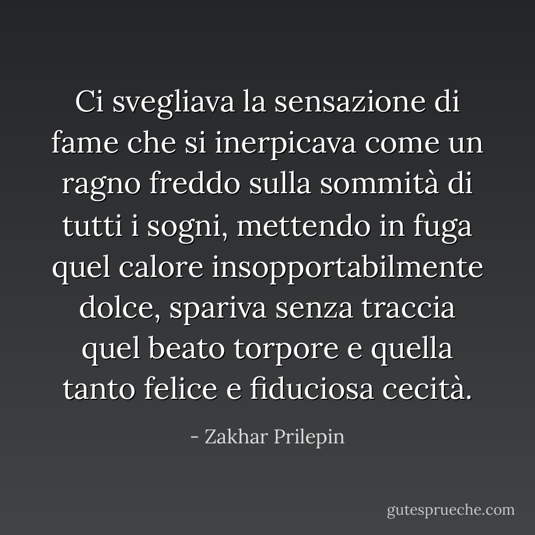 Ci svegliava la sensazione di fame che si inerpicava come un ragno freddo sulla sommità di tutti i sogni, mettendo in fuga quel calore insopportabilmente dolce, spariva senza traccia quel beato torpore e quella tanto felice e fiduciosa cecità. - Zakhar Prilepin