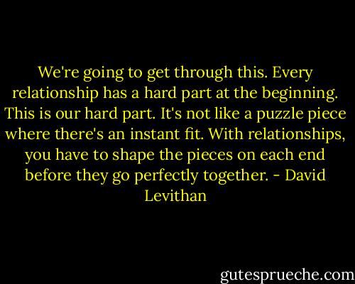 We're going to get through this. Every relationship has a hard part at the beginning. This is our hard part. It's not like a puzzle piece where there's an instant fit. With relationships, you have to shape the pieces on each end before they go perfectly together. - David Levithan