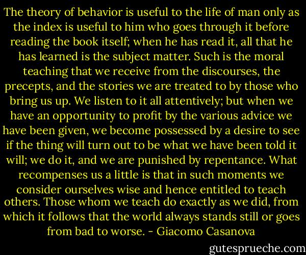 The theory of behavior is useful to the life of man only as the index is useful to him who goes through it before reading the book itself; when he has read it, all that he has learned is the subject matter. Such is the moral teaching that we receive from the discourses, the precepts, and the stories we are treated to by those who bring us up. We listen to it all attentively; but when we have an opportunity to profit by the various advice we have been given, we become possessed by a desire to see if the thing will turn out to be what we have been told it will; we do it, and we are punished by repentance. What recompenses us a little is that in such moments we consider ourselves wise and hence entitled to teach others. Those whom we teach do exactly as we did, from which it follows that the world always stands still or goes from bad to worse. - Giacomo Casanova