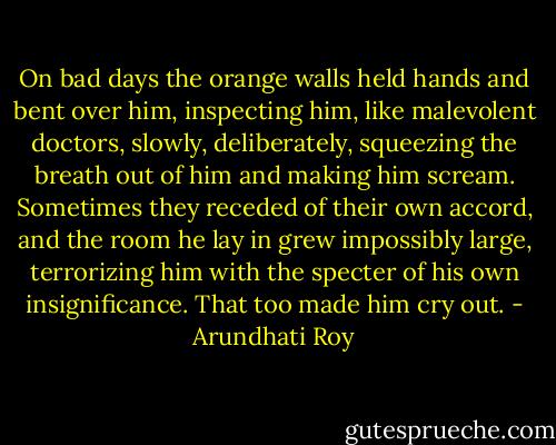 On bad days the orange walls held hands and bent over him, inspecting him, like malevolent doctors, slowly, deliberately, squeezing the breath out of him and making him scream. Sometimes they receded of their own accord, and the room he lay in grew impossibly large, terrorizing him with the specter of his own insignificance. That too made him cry out. - Arundhati Roy