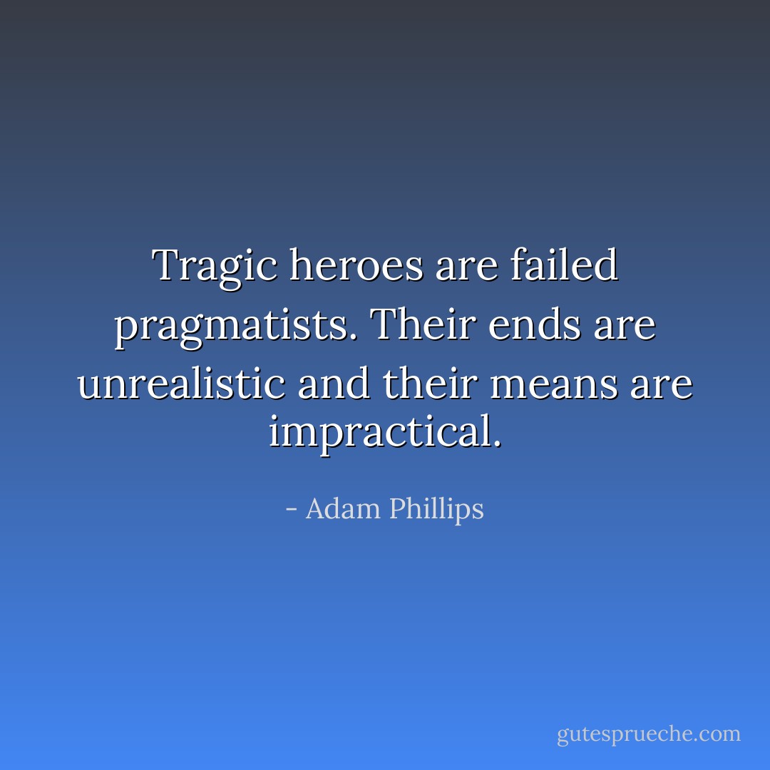 Tragic heroes are failed pragmatists. Their ends are unrealistic and their means are impractical. - Adam Phillips
