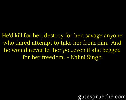 He'd kill for her, destroy for her, savage anyone who dared attempt to take her from him. <br />And he would never let her go...even if she begged for her freedom. - Nalini Singh