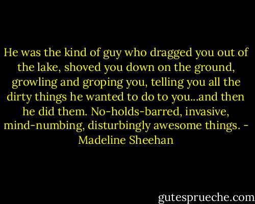 He was the kind of guy who dragged you out of the lake, shoved you down on the ground, growling and groping you, telling you all the dirty things he wanted to do to you...and then he did them. No-holds-barred, invasive, mind-numbing, disturbingly awesome things. - Madeline Sheehan