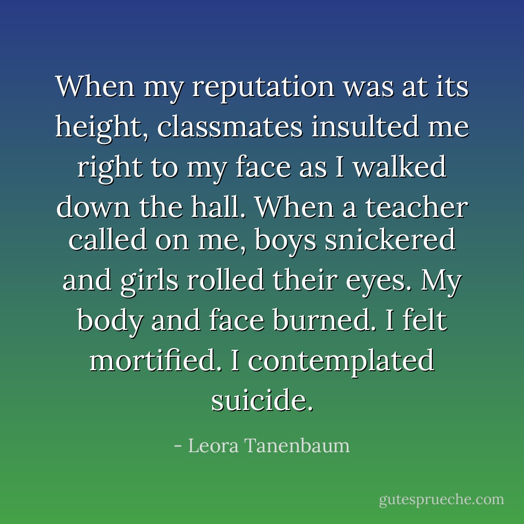 When my reputation was at its height, classmates insulted me right to my face as I walked down the hall. When a teacher called on me, boys snickered and girls rolled their eyes. My body and face burned. I felt mortified. I contemplated suicide. - Leora Tanenbaum