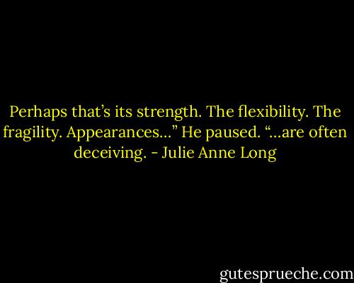 Perhaps that’s its strength. The flexibility. The fragility. Appearances…” He paused. “…are often deceiving. - Julie Anne Long