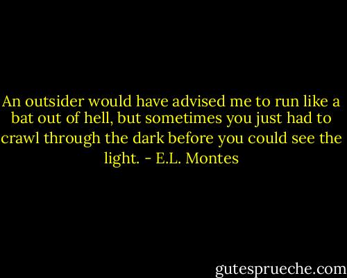 An outsider would have advised me to run like a bat out of hell, but sometimes you just had to crawl through the dark before you could see the light. - E.L. Montes
