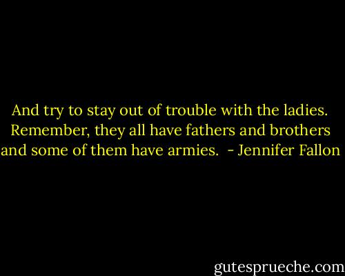And try to stay out of trouble with the ladies. Remember, they all have fathers and brothers and some of them have armies.  - Jennifer Fallon