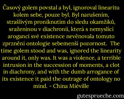Časový golem povstal a byl, ignoroval linearitu kolem sebe, pouze byl.<br />Byl narušením, strašlivým proniknutím do sledu okamžiků, sraženinou v diachronii, která s nemyslící arogancí své existence nevěnovala tomuto zprznění ontologie sebemenší pozornost.<br /><br />The time golem stood and was, ignored the linearity around it, only was. It was a violence, a terrible intrusion in the succession of moments, a clot in diachrony, and with the dumb arrogance of its existence it paid the outrage of<br />ontology no mind. - China Miéville