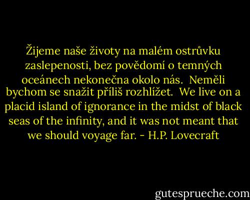 Žijeme naše životy na malém ostrůvku zaslepenosti, bez povědomí o temných oceánech nekonečna okolo nás. <br />Neměli bychom se snažit příliš rozhlížet.<br /><br />We live on a placid island of ignorance in the midst of black seas of the infinity, and it was not meant that we should voyage far. - H.P. Lovecraft
