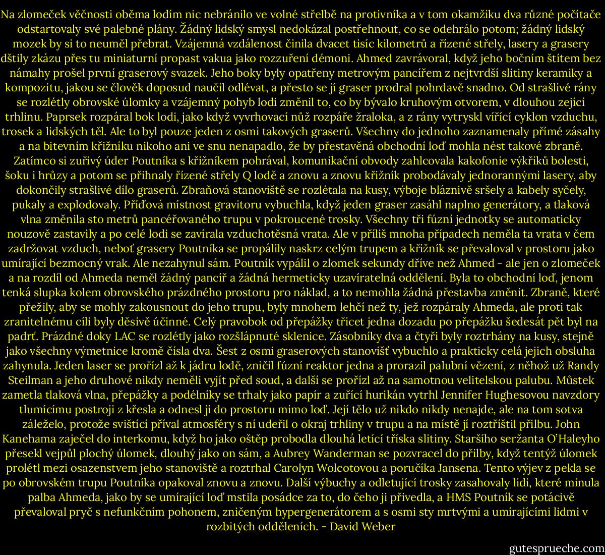 Na zlomeček věčnosti oběma lodím nic nebránilo ve volné střelbě na protivníka a v tom okamžiku dva různé počítače odstartovaly své palebné plány.<br />Žádný lidský smysl nedokázal postřehnout, co se odehrálo potom; žádný lidský mozek by si to neuměl přebrat. Vzájemná vzdálenost činila dvacet tisíc kilometrů a řízené střely, lasery a grasery dštily zkázu přes tu miniaturní propast vakua jako rozzuření démoni.<br />Ahmed zavrávoral, když jeho bočním štítem bez námahy prošel první graserový svazek. Jeho boky byly opatřeny metrovým pancířem z nejtvrdší slitiny keramiky a kompozitu, jakou se člověk doposud naučil odlévat, a přesto se jí graser prodral pohrdavě snadno. Od strašlivé rány se rozlétly obrovské úlomky a vzájemný pohyb lodi změnil to, co by bývalo kruhovým otvorem, v dlouhou zející trhlinu. Paprsek rozpáral bok lodi, jako když vyvrhovací nůž rozpáře žraloka, a z rány vytryskl vířící cyklon vzduchu, trosek a lidských těl.<br />Ale to byl pouze jeden z osmi takových graserů. Všechny do jednoho zaznamenaly přímé zásahy a na bitevním křižníku nikoho ani ve snu nenapadlo, že by přestavěná obchodní loď mohla nést takové zbraně. Zatímco si zuřivý úder Poutníka s křižníkem pohrával, komunikační obvody zahlcovala kakofonie výkřiků bolesti, šoku i hrůzy a potom se přihnaly řízené střely Q lodě a znovu a znovu křižník probodávaly jednorannými lasery, aby dokončily strašlivé dílo graserů. Zbraňová stanoviště se rozlétala na kusy, výboje bláznivě sršely a kabely syčely, pukaly a explodovaly. Příďová místnost gravitoru vybuchla, když jeden graser zasáhl naplno generátory, a tlaková vlna změnila sto metrů pancéřovaného trupu v pokroucené trosky. Všechny tři fúzní jednotky se automaticky nouzově zastavily a po celé lodi se zavírala vzduchotěsná vrata. Ale v příliš mnoha případech neměla ta vrata v čem zadržovat vzduch, neboť grasery Poutníka se propálily naskrz celým trupem a křižník se převaloval v prostoru jako umírající bezmocný vrak. Ale nezahynul sám. Poutník vypálil o zlomek sekundy dříve než Ahmed - ale jen o zlomeček a na rozdíl od Ahmeda neměl žádný pancíř a žádná hermeticky uzavíratelná oddělení. Byla to obchodní loď, jenom tenká slupka kolem obrovského prázdného prostoru pro náklad, a to nemohla žádná přestavba změnit. Zbraně, které přežily, aby se mohly zakousnout do jeho trupu, byly mnohem lehčí než ty, jež rozpáraly Ahmeda, ale proti tak zranitelnému cíli byly děsivě účinné.<br />Celý pravobok od přepážky třicet jedna dozadu po přepážku šedesát pět byl na padrť. Prázdné doky LAC se rozlétly jako rozšlápnuté sklenice. Zásobníky dva a čtyři byly roztrhány na kusy, stejně jako všechny výmetnice kromě čísla dva. Šest z osmi graserových stanovišť vybuchlo a prakticky celá jejich obsluha zahynula. Jeden laser se prořízl až k jádru lodě, zničil fúzní reaktor jedna a prorazil palubní vězení, z něhož už Randy Steilman a jeho druhové nikdy neměli vyjít před soud, a další se prořízl až na samotnou velitelskou palubu. Můstek zametla tlaková vlna, přepážky a podélníky se trhaly jako papír a zuřící hurikán vytrhl Jennifer Hughesovou navzdory tlumícímu postroji z křesla a odnesl ji do prostoru mimo loď. Její tělo už nikdo nikdy nenajde, ale na tom sotva záleželo, protože svištící příval atmosféry s ní udeřil o okraj trhliny v trupu a na místě jí roztříštil přilbu. John Kanehama zaječel do interkomu, když ho jako oštěp probodla dlouhá letící tříska slitiny. Staršího seržanta O’Haleyho přesekl vejpůl plochý úlomek, dlouhý jako on sám, a Aubrey Wanderman se pozvracel do přilby, když tentýž úlomek prolétl mezi osazenstvem jeho stanoviště a roztrhal Carolyn Wolcotovou a poručíka Jansena.<br />Tento výjev z pekla se po obrovském trupu Poutníka opakoval znovu a znovu. Další výbuchy a odletující trosky zasahovaly lidi, které minula palba Ahmeda, jako by se umírající loď mstila posádce za to, do čeho ji přivedla, a HMS Poutník se potácivě převaloval pryč s nefunkčním pohonem, zničeným hypergenerátorem a s osmi sty mrtvými a umírajícími lidmi v rozbitých odděleních. - David Weber