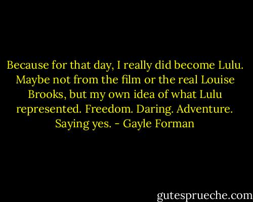 Because for that day, I really did become Lulu. Maybe not from the film or the real Louise Brooks, but my own idea of what Lulu represented. Freedom. Daring. Adventure. Saying yes. - Gayle Forman
