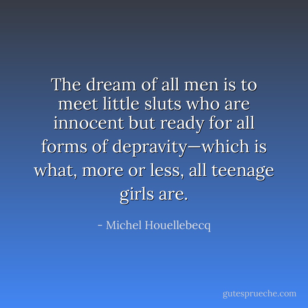 The dream of all men is to meet little sluts who are innocent but ready for all forms of depravity—which is what, more or less, all teenage girls are. - Michel Houellebecq