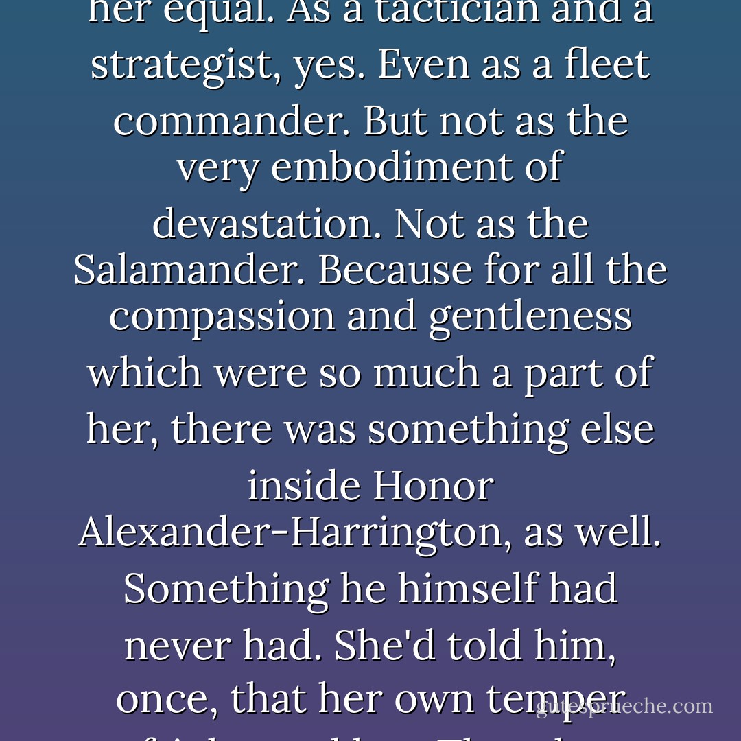 Hamish Alexander-Harrington knew his wife as only two humans who had both been adopted by a pair<br />of mated treecats ever could. He'd seen her deal with joy and with sorrow, with happiness and with fury,<br />with fear, and even with despair. Yet in all the years since their very first meeting at Yeltsin's Star, he<br />suddenly realized, he had never actually met the woman the newsies called "the Salamander." It wasn't his<br />fault, a corner of his brain told him, because he'd never been in the right place to meet her. Never at the<br />right time. He'd never had the chance to stand by her side as she took a wounded heavy cruiser on an<br />unflinching deathride into the broadside of the battlecruiser waiting to kill it, sailing to her own death, and<br />her crew's, to protect a planet full of strangers while the rich beauty of Hammerwell's "Salute to Spring"<br />spilled from her ship's com system. He hadn't stood beside her on the dew-soaked grass of the Landing<br />City duelling grounds, with a pistol in her hand and vengeance in her heart as she faced the man who'd<br />bought the murder of her first great love. Just as he hadn't stood on the floor of Steadholders' Hall when<br />she faced a man with thirty times her fencing experience across the razor-edged steel of their swords,<br />with the ghosts of Reverend Julius Hanks, the butchered children of Mueller Steading, and her own<br />murdered steaders at her back.<br />But now, as he looked into the unyielding flint of his wife's beloved, almond eyes, he knew he'd met the<br />Salamander at last. And he recognized her as only another warrior could. Yet he also knew in that<br />moment that for all his own imposing record of victory in battle, he was not and never had been her<br />equal. As a tactician and a strategist, yes. Even as a fleet commander. But not as the very embodiment of<br />devastation. Not as the Salamander. Because for all the compassion and gentleness which were so much<br />a part of her, there was something else inside Honor Alexander-Harrington, as well. Something he himself<br />had never had. She'd told him, once, that her own temper frightened her. That she sometimes thought she<br />could have been a monster under the wrong set of circumstances.<br />And now, as he realized he'd finally met the monster, his heart twisted with sympathy and love, for at last<br />he understood what she'd been trying to tell him. Understood why she'd bound it with the chains of duty,<br />and love, of compassion and honor, of pity, because, in a way, she'd been right. Under the wrong<br />circumstances, she could have been the most terrifying person he had ever met.<br />In fact, at this moment, she was .<br />It was a merciless something, her "monster"—something that went far beyond military talent, or skills, or<br />even courage. Those things, he knew without conceit, he, too, possessed in plenty. But not that deeply<br />personal something at the core of her, as unstoppable as Juggernaut, merciless and colder than space<br />itself, that no sane human being would ever willingly rouse. In that instant her husband knew, with an icy<br />shiver which somehow, perversely, only made him love her even more deeply, that as he gazed into those<br />agate-hard eyes, he looked into the gates of Hell itself. And whatever anyone else might think, he knew<br />now that there was no fire in Hell. There was only the handmaiden of death, and ice, and purpose, and a<br />determination which would not— couldnot—relent or rest.<br />"I'll miss them," she told him again, still with that dreadful softness, "but I won't forget. I'll never forget,<br />and one day— oneday, Hamish—we're going to find the people who did this, you and I. And when we<br />do, the only thing I'll ask of God is that He let them live long enough to know who's killing them. - David Weber