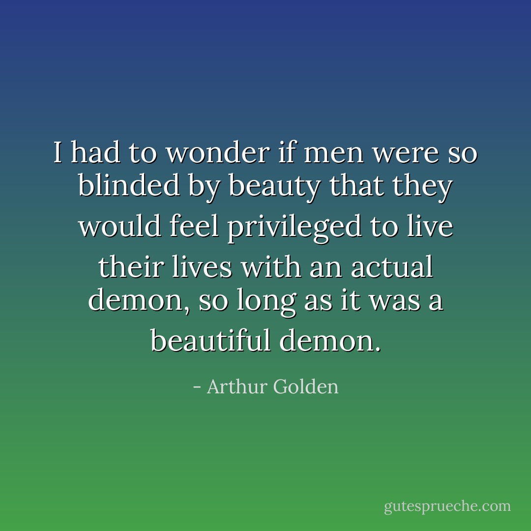 I had to wonder if men were so blinded by beauty that they would feel privileged to live their lives with an actual demon, so long as it was a beautiful demon. - Arthur Golden