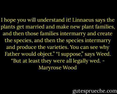 I hope you will understand it! Linnaeus says the plants get married and make new plant families, and then those families intermarry and create the species, and then the species intermarry and produce the varieties. You can see why Father would object.”<br />“I suppose,” says Weed. “But at least they were all legally wed. - Maryrose Wood