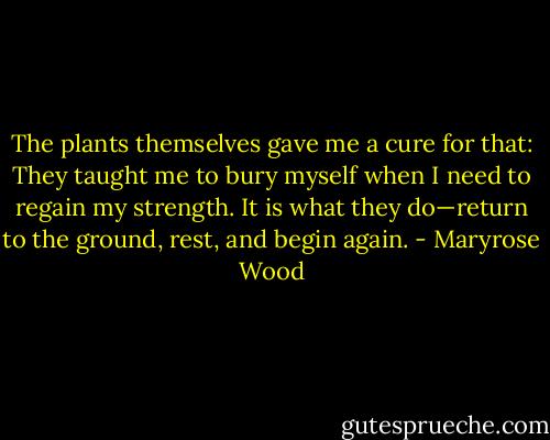 The plants themselves gave me a cure for that: They taught me to bury myself when I need to regain my strength. It is what they do—return to the ground, rest, and begin again. - Maryrose Wood