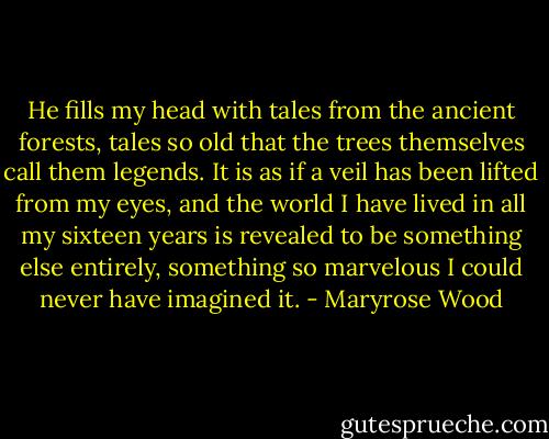 He fills my head with tales from the ancient forests, tales so old that the trees themselves call them legends. It is as if a veil has been lifted from my eyes, and the world I have lived in all my sixteen years is revealed to be something else entirely, something so marvelous I could never have imagined it. - Maryrose Wood