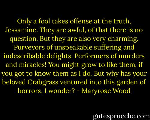 Only a fool takes offense at the truth, Jessamine. They are awful, of that there is no question. But they are also very charming. Purveyors of unspeakable suffering and indescribable delights. Performers of murders and miracles! You might grow to like them, if you got to know them as I do. But why has your beloved Crabgrass ventured into this garden of horrors, I wonder? - Maryrose Wood