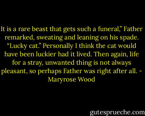It is a rare beast that gets such a funeral,” Father remarked, sweating and leaning on his spade. “Lucky cat.”<br />Personally I think the cat would have been luckier had it lived. Then again, life for a stray, unwanted thing is not always pleasant, so perhaps Father was right after all. - Maryrose Wood
