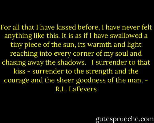 For all that I have kissed before, I have never felt anything like this. It is as if I have swallowed a tiny piece of the sun, its warmth and light reaching into every corner of my soul and chasing away the shadows. <br /><br />I surrender to that kiss - surrender to the strength and the courage and the sheer goodness of the man. - R.L. LaFevers
