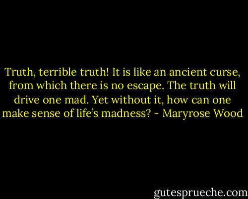 Truth, terrible truth! It is like an ancient curse, from which there is no escape. The truth will drive one mad. Yet without it, how can one make sense of life’s madness? - Maryrose Wood