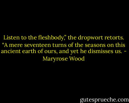 Listen to the fleshbody,” the dropwort retorts. “A mere seventeen turns of the seasons on this ancient earth of ours, and yet he dismisses us. - Maryrose Wood