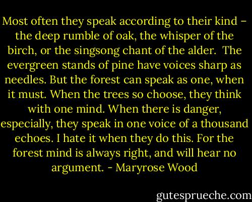 Most often they speak according to their kind – the deep rumble of oak, the whisper of the birch, or the singsong chant of the alder. <br />The evergreen stands of pine have voices sharp as needles.<br />But the forest can speak as one, when it must. When the trees so choose, they think with one mind. When there is danger, especially, they speak in one voice of a thousand echoes.<br />I hate it when they do this. For the forest mind is always right, and will hear no argument. - Maryrose Wood
