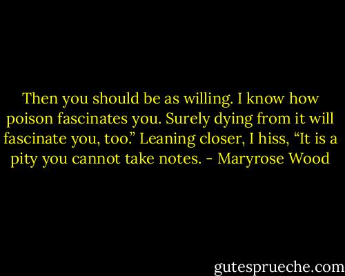 Then you should be as willing. I know how poison fascinates you. Surely dying from it will fascinate you, too.” Leaning closer, I hiss, “It is a pity you cannot take notes. - Maryrose Wood