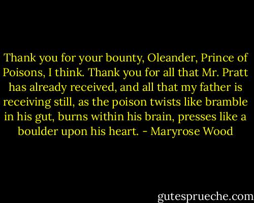 Thank you for your bounty, Oleander, Prince of Poisons, I think. Thank you for all that Mr. Pratt has already received, and all that my father is receiving still, as the poison twists like bramble in his gut, burns within his brain, presses like a boulder upon his heart. - Maryrose Wood