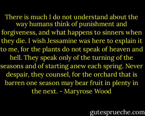 There is much I do not understand about the way humans think of punishment and forgiveness, and what happens to sinners when they die. I wish Jessamine was here to explain it to me, for the plants do not speak of heaven and hell. They speak only of the turning of the seasons and of starting anew each spring. Never despair, they counsel, for the orchard that is barren one season may bear fruit in plenty in the next. - Maryrose Wood