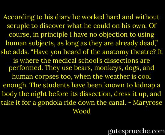 According to his diary he worked hard and without scruple to discover what he could on his own. Of course, in principle I have no objection to using human subjects, as long as they are already dead,” she adds. “Have you heard of the anatomy theatre? It is where the medical school’s dissections are performed. They use bears, monkeys, dogs, and human corpses too, when the weather is cool enough. The students have been known to kidnap a body the night before its dissection, dress it up, and take it for a gondola ride down the canal. - Maryrose Wood