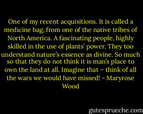 One of my recent acquisitions. It is called a medicine bag, from one of the native tribes of North America. A fascinating people, highly skilled in the use of plants’ power. They too understand nature’s essence as divine. So much so that they do not think it is man’s place to own the land at all. Imagine that – think of all the wars we would have missed! - Maryrose Wood