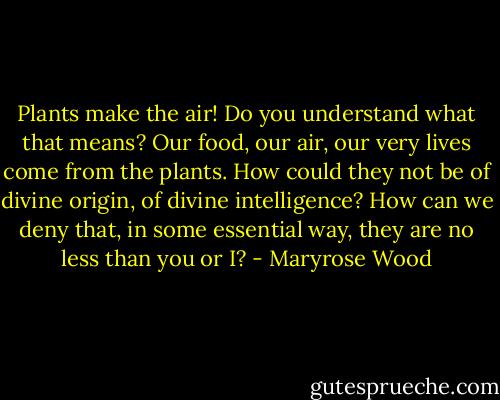 Plants make the air! Do you understand what that means? Our food, our air, our very lives come from the plants. How could they not be of divine origin, of divine intelligence? How can we deny that, in some essential way, they are no less than you or I? - Maryrose Wood