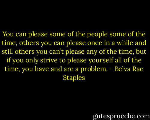 You can please some of the people some of the time, others you can please once in a while and still others you can’t please any of the time, but if you only strive to please yourself all of the time, you have and are a problem. - Belva Rae Staples