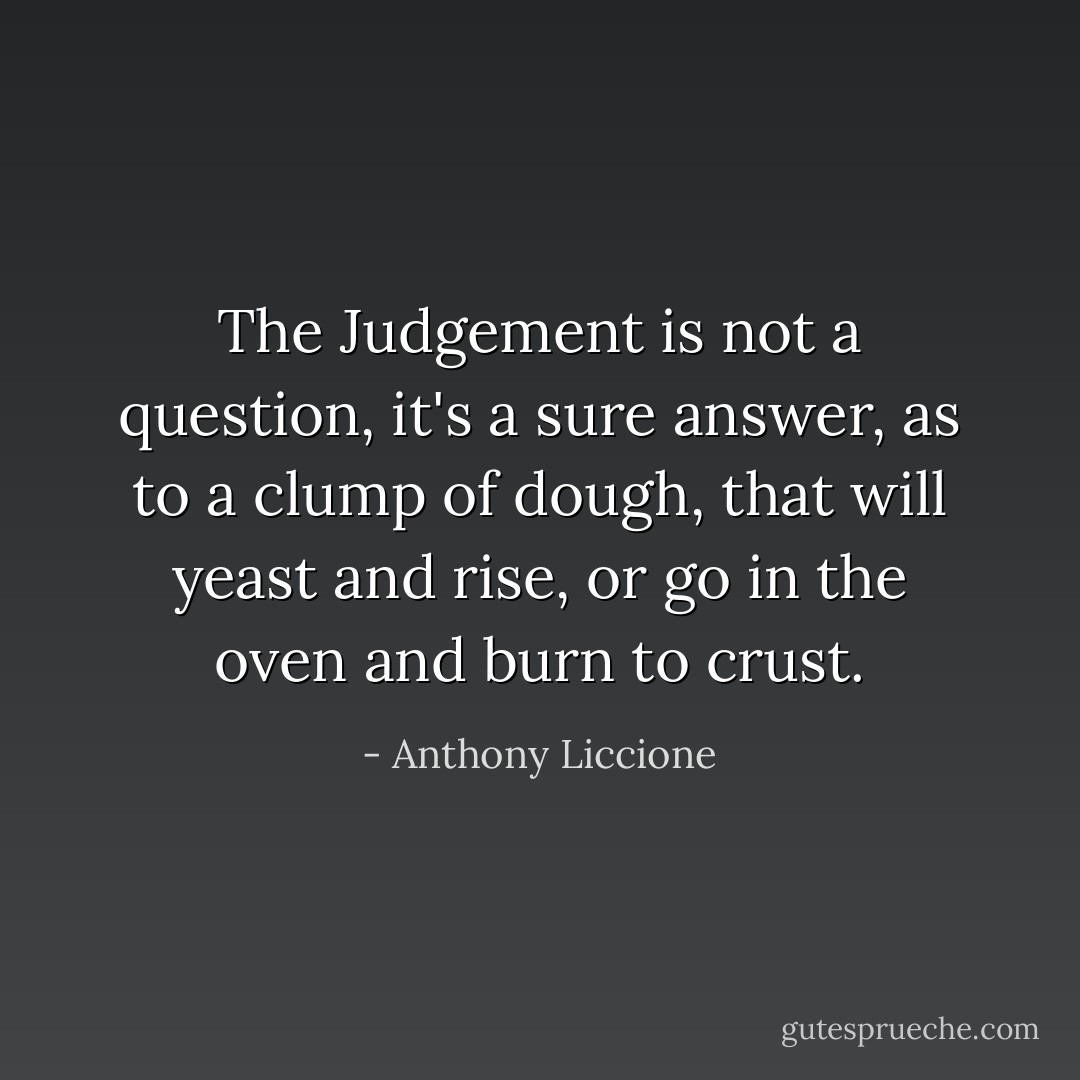 The Judgement is not a question, it's a sure answer, as to a clump of dough, that will yeast and rise, or go in the oven and burn to crust. - Anthony Liccione